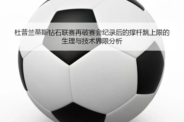 杜普兰蒂斯钻石联赛再破赛会纪录后的撑杆跳上限的生理与技术界限分析