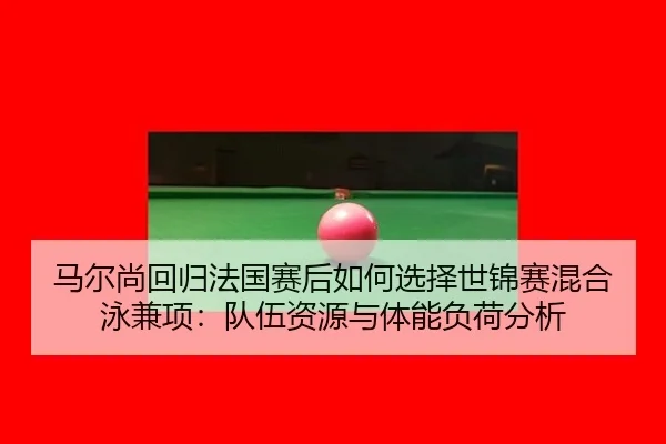 马尔尚回归法国赛后如何选择世锦赛混合泳兼项：队伍资源与体能负荷分析