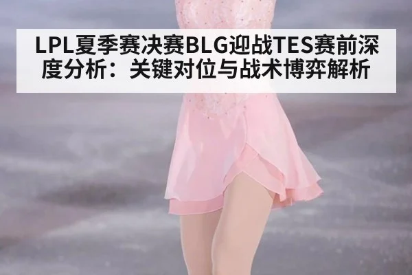 LPL夏季赛决赛BLG迎战TES赛前深度分析：关键对位与战术博弈解析